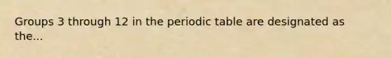 Groups 3 through 12 in the periodic table are designated as the...