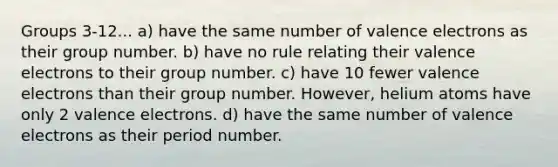 Groups 3-12... a) have the same number of valence electrons as their group number. b) have no rule relating their valence electrons to their group number. c) have 10 fewer valence electrons than their group number. However, helium atoms have only 2 valence electrons. d) have the same number of valence electrons as their period number.