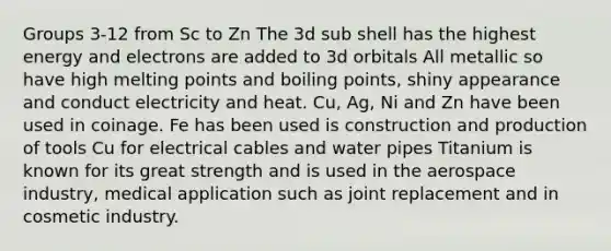 Groups 3-12 from Sc to Zn The 3d sub shell has the highest energy and electrons are added to 3d orbitals All metallic so have high melting points and boiling points, shiny appearance and conduct electricity and heat. Cu, Ag, Ni and Zn have been used in coinage. Fe has been used is construction and production of tools Cu for electrical cables and water pipes Titanium is known for its great strength and is used in the aerospace industry, medical application such as joint replacement and in cosmetic industry.