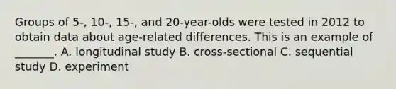 Groups of 5-, 10-, 15-, and 20-year-olds were tested in 2012 to obtain data about age-related differences. This is an example of _______. A. longitudinal study B. cross-sectional C. sequential study D. experiment