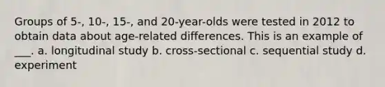 Groups of 5-, 10-, 15-, and 20-year-olds were tested in 2012 to obtain data about age-related differences. This is an example of ___. a. longitudinal study b. cross-sectional c. sequential study d. experiment