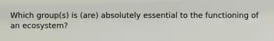 Which group(s) is (are) absolutely essential to the functioning of an ecosystem?