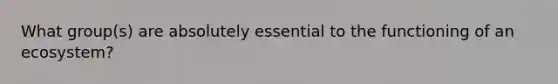 What group(s) are absolutely essential to the functioning of an ecosystem?