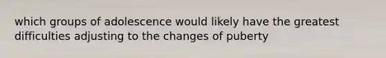 which groups of adolescence would likely have the greatest difficulties adjusting to the changes of puberty