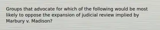 Groups that advocate for which of the following would be most likely to oppose the expansion of judicial review implied by Marbury v. Madison?