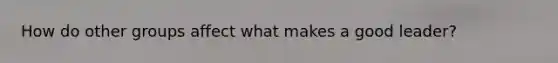 How do other groups affect what makes a good leader?