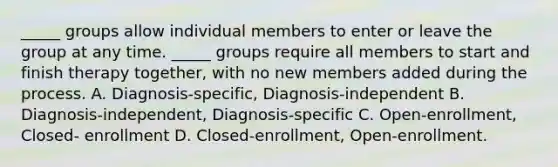 _____ groups allow individual members to enter or leave the group at any time. _____ groups require all members to start and finish therapy together, with no new members added during the process. A. Diagnosis-specific, Diagnosis-independent B. Diagnosis-independent, Diagnosis-specific C. Open-enrollment, Closed- enrollment D. Closed-enrollment, Open-enrollment.