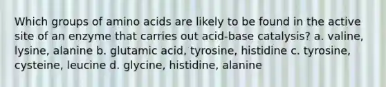 Which groups of amino acids are likely to be found in the active site of an enzyme that carries out acid-base catalysis? a. valine, lysine, alanine b. glutamic acid, tyrosine, histidine c. tyrosine, cysteine, leucine d. glycine, histidine, alanine