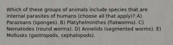 Which of these groups of animals include species that are internal parasites of humans (choose all that apply)? A) Parazoans (sponges). B) Platyhelminthes (flatworms). C) Nematodes (round worms). D) Annelids (segmented worms). E) Mollusks (gastropods, cephalopods).