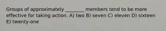 Groups of approximately ________ members tend to be more effective for taking action. A) two B) seven C) eleven D) sixteen E) twenty-one