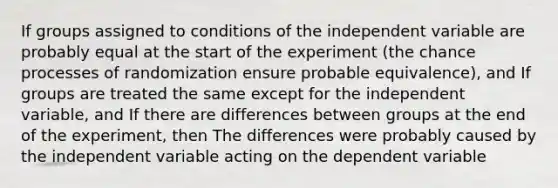 If groups assigned to conditions of the independent variable are probably equal at the start of the experiment (the chance processes of randomization ensure probable equivalence), and If groups are treated the same except for the independent variable, and If there are differences between groups at the end of the experiment, then The differences were probably caused by the independent variable acting on the dependent variable