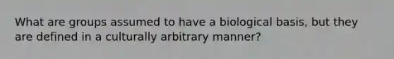 What are groups assumed to have a biological basis, but they are defined in a culturally arbitrary manner?