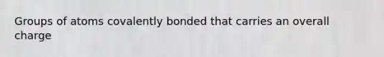Groups of atoms covalently bonded that carries an overall charge