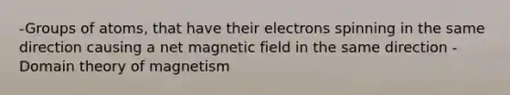 -Groups of atoms, that have their electrons spinning in the same direction causing a net magnetic field in the same direction -Domain theory of magnetism