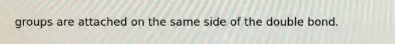groups are attached on the same side of the double bond.