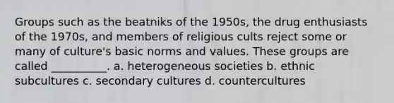 Groups such as the beatniks of the 1950s, the drug enthusiasts of the 1970s, and members of religious cults reject some or many of culture's basic norms and values. These groups are called __________. a. heterogeneous societies b. ethnic subcultures c. secondary cultures d. countercultures