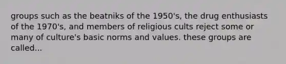 groups such as the beatniks of the 1950's, the drug enthusiasts of the 1970's, and members of religious cults reject some or many of culture's basic norms and values. these groups are called...