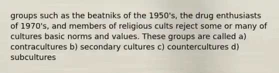 groups such as the beatniks of the 1950's, the drug enthusiasts of 1970's, and members of religious cults reject some or many of cultures basic norms and values. These groups are called a) contracultures b) secondary cultures c) countercultures d) subcultures