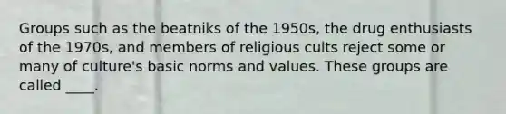 Groups such as the beatniks of the 1950s, the drug enthusiasts of the 1970s, and members of religious cults reject some or many of culture's basic norms and values. These groups are called ____.