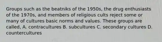 Groups such as the beatniks of the 1950s, the drug enthusiasts of the 1970s, and members of religious cults reject some or many of cultures basic norms and values. These groups are called, A. contracultures B. subcultures C. secondary cultures D. countercultures