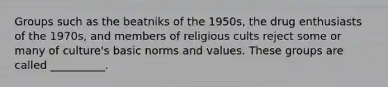 Groups such as the beatniks of the 1950s, the drug enthusiasts of the 1970s, and members of religious cults reject some or many of culture's basic norms and values. These groups are called __________.