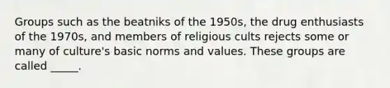 Groups such as the beatniks of the 1950s, the drug enthusiasts of the 1970s, and members of religious cults rejects some or many of culture's basic norms and values. These groups are called _____.