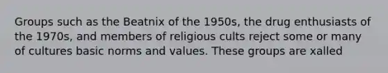 Groups such as the Beatnix of the 1950s, the drug enthusiasts of the 1970s, and members of religious cults reject some or many of cultures basic norms and values. These groups are xalled