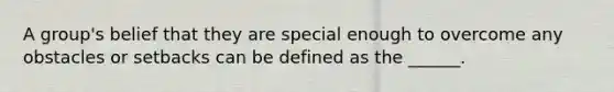 A group's belief that they are special enough to overcome any obstacles or setbacks can be defined as the ______.