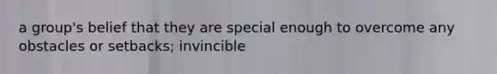 a group's belief that they are special enough to overcome any obstacles or setbacks; invincible