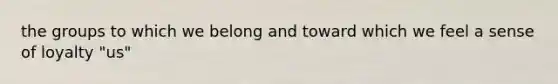 the groups to which we belong and toward which we feel a sense of loyalty "us"