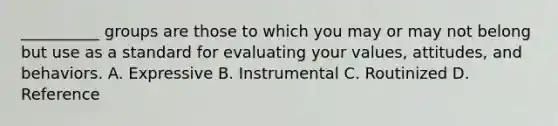 __________ groups are those to which you may or may not belong but use as a standard for evaluating your values, attitudes, and behaviors. A. Expressive B. Instrumental C. Routinized D. Reference