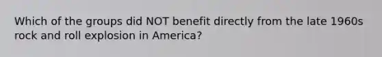 Which of the groups did NOT benefit directly from the late 1960s rock and roll explosion in America?