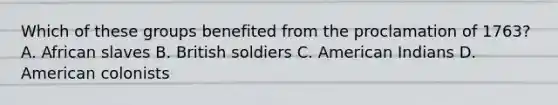 Which of these groups benefited from the proclamation of 1763? A. African slaves B. British soldiers C. American Indians D. American colonists