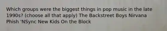 Which groups were the biggest things in pop music in the late 1990s? (choose all that apply) The Backstreet Boys Nirvana Phish 'NSync New Kids On the Block