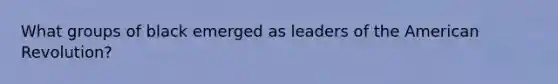 What groups of black emerged as leaders of the American Revolution?