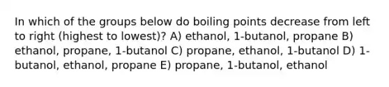 In which of the groups below do boiling points decrease from left to right (highest to lowest)? A) ethanol, 1-butanol, propane B) ethanol, propane, 1-butanol C) propane, ethanol, 1-butanol D) 1-butanol, ethanol, propane E) propane, 1-butanol, ethanol