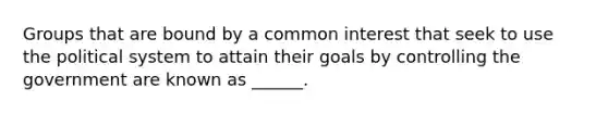 Groups that are bound by a common interest that seek to use the political system to attain their goals by controlling the government are known as ______.