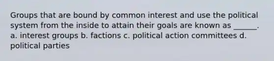 Groups that are bound by common interest and use the political system from the inside to attain their goals are known as ______. a. interest groups b. factions c. political action committees d. political parties