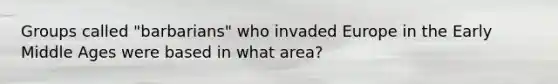 Groups called "barbarians" who invaded Europe in the Early Middle Ages were based in what area?