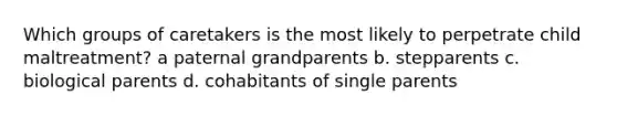 Which groups of caretakers is the most likely to perpetrate child maltreatment? a paternal grandparents b. stepparents c. biological parents d. cohabitants of single parents