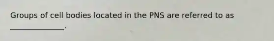 Groups of cell bodies located in the PNS are referred to as ______________.