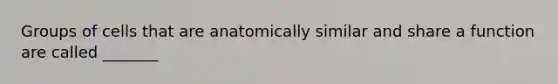 Groups of cells that are anatomically similar and share a function are called _______