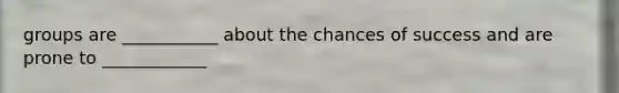 groups are ___________ about the chances of success and are prone to ____________