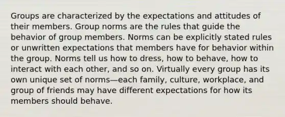 Groups are characterized by the expectations and attitudes of their members. Group norms are the rules that guide the behavior of group members. Norms can be explicitly stated rules or unwritten expectations that members have for behavior within the group. Norms tell us how to dress, how to behave, how to interact with each other, and so on. Virtually every group has its own unique set of norms—each family, culture, workplace, and group of friends may have different expectations for how its members should behave.