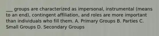 ___ groups are characterized as impersonal, instrumental (means to an end), contingent affiliation, and roles are more important than individuals who fill them. A. Primary Groups B. Parties C. Small Groups D. Secondary Groups