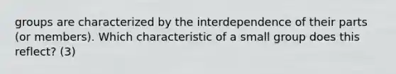 groups are characterized by the interdependence of their parts (or members). Which characteristic of a small group does this reflect? (3)