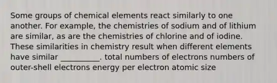 Some groups of chemical elements react similarly to one another. For example, the chemistries of sodium and of lithium are similar, as are the chemistries of chlorine and of iodine. These similarities in chemistry result when different elements have similar __________. total numbers of electrons numbers of outer-shell electrons energy per electron atomic size