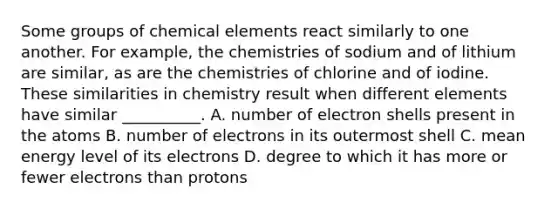 Some groups of chemical elements react similarly to one another. For example, the chemistries of sodium and of lithium are similar, as are the chemistries of chlorine and of iodine. These similarities in chemistry result when different elements have similar __________. A. number of electron shells present in the atoms B. number of electrons in its outermost shell C. mean energy level of its electrons D. degree to which it has more or fewer electrons than protons