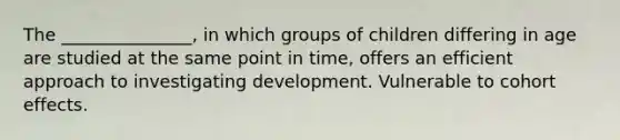 The _______________, in which groups of children differing in age are studied at the same point in time, offers an efficient approach to investigating development. Vulnerable to cohort effects.