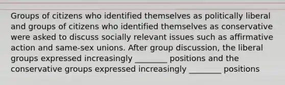 Groups of citizens who identified themselves as politically liberal and groups of citizens who identified themselves as conservative were asked to discuss socially relevant issues such as affirmative action and same-sex unions. After group discussion, the liberal groups expressed increasingly ________ positions and the conservative groups expressed increasingly ________ positions